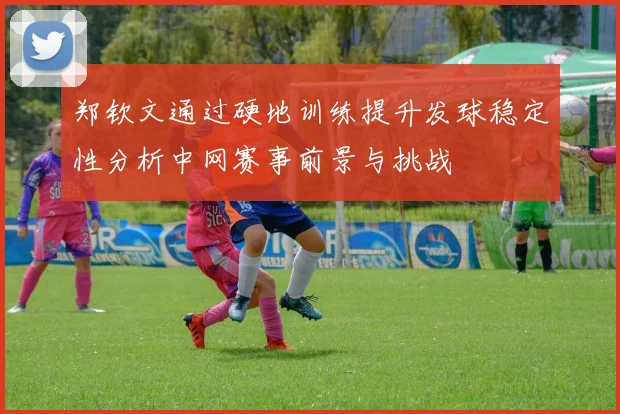 郑钦文通过硬地训练提升发球稳定性分析中网赛事前景与挑战