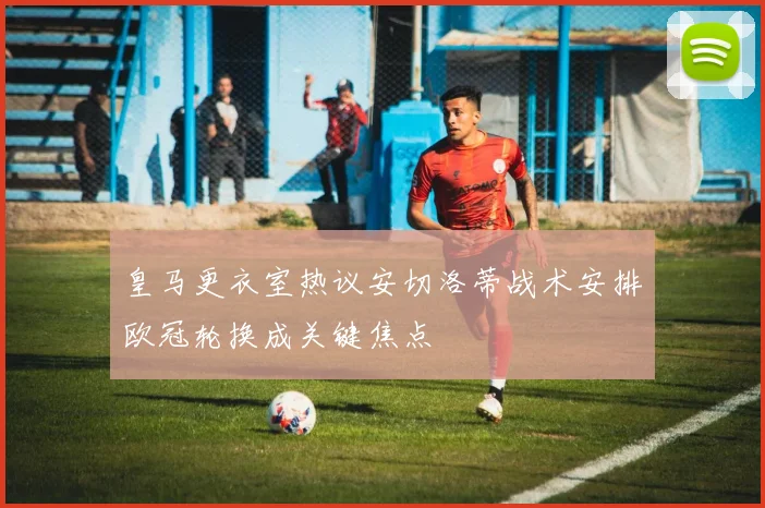 皇马更衣室热议安切洛蒂战术安排欧冠轮换成关键焦点